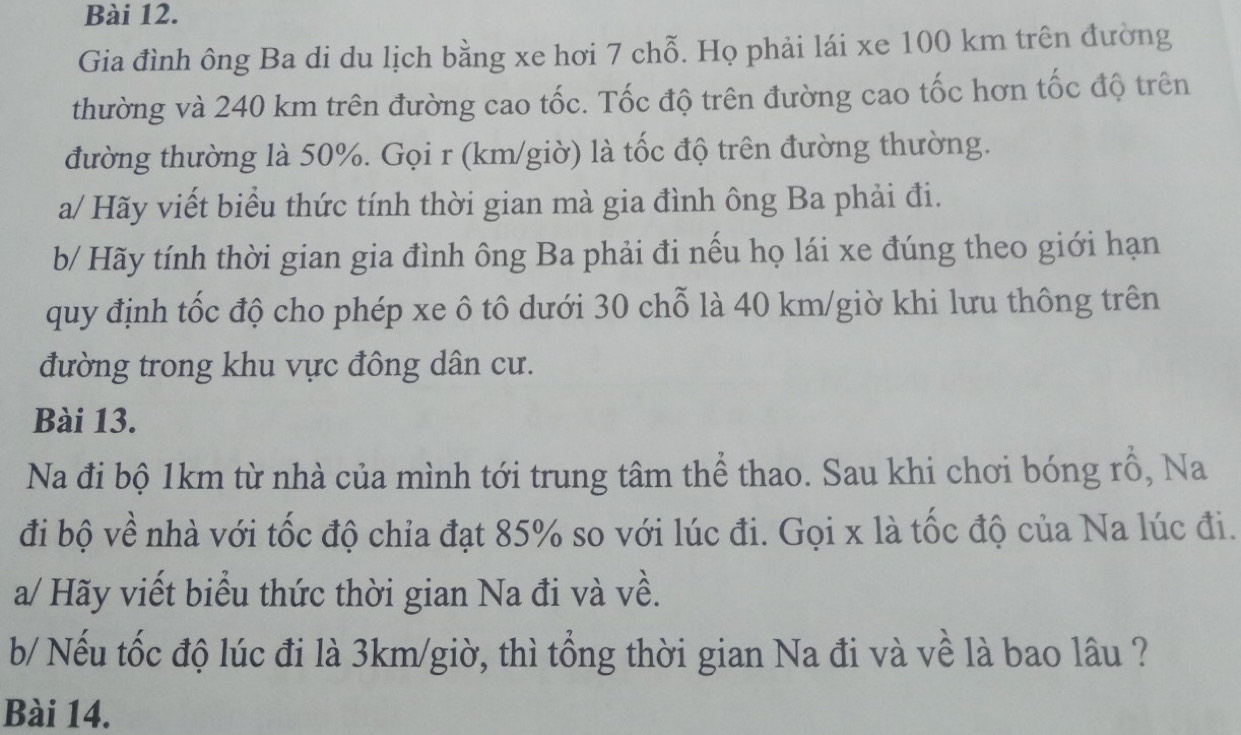 Gia đình ông Ba di du lịch bằng xe hơi 7 chỗ. Họ phải lái xe 100 km trên đường 
thường và 240 km trên đường cao tốc. Tốc độ trên đường cao tốc hơn tốc độ trên 
đường thường là 50%. Gọi r (km/giờ) là tốc độ trên đường thường. 
a/ Hãy viết biểu thức tính thời gian mà gia đình ông Ba phải đi. 
b/ Hãy tính thời gian gia đình ông Ba phải đi nếu họ lái xe đúng theo giới hạn 
quy định tốc độ cho phép xe ô tô dưới 30 chỗ là 40 km /giờ khi lưu thông trên 
đường trong khu vực đông dân cư. 
Bài 13. 
Na đi bộ 1km từ nhà của mình tới trung tâm thể thao. Sau khi chơi bóng rồ, Na 
đi bộ về nhà với tốc độ chỉa đạt 85% so với lúc đi. Gọi x là tốc độ của Na lúc đi. 
a/ Hãy viết biểu thức thời gian Na đi và về. 
b/ Nếu tốc độ lúc đi là 3km /giờ, thì tổng thời gian Na đi và về là bao lâu ? 
Bài 14.