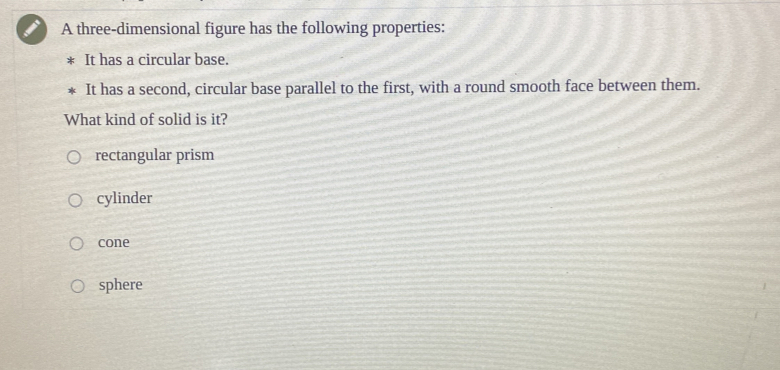 A three-dimensional figure has the following properties:
It has a circular base.
It has a second, circular base parallel to the first, with a round smooth face between them.
What kind of solid is it?
rectangular prism
cylinder
cone
sphere