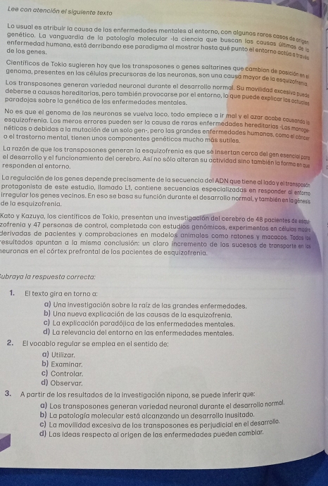 Lee con atención el siguiente texto
Lo usual es atribuir la causa de las enfermedades mentales al entorno, con algunos raros casos de _
genético. La vanguardía de la patología molecular -la ciencia que buscan las causas últm a ou
enfermedad humana, está derribando ese paradigma al mostrar hasta qué punto el entorno astucasse lo
de los genes.
Científicos de Tokio sugieren hoy que los transposones o genes saltarines que cambian de posición e
genoma, presentes en las células precursoras de las neuronas, son una causa mayor de la esquzote 
Los transposones generan variedad neuronal durante el desarrollo normal. Su movilidad excesive p 
deberse a causas hereditarias, pero también provocarse por el entorno, lo que puede explicar las en 9
paradojas sobre la genética de las enfermedades mentales.
No es que el genoma de las neuronas se vuelva loco, todo empiece a ir mal y el azar acabe causarde 
esquizofrenia. Los meros errores pueden ser la causa de raras enfermedades hereditarias -Las monoos
néticas o debidas a la mutación de un solo gen-, pero las grandes enfermedades humanas, como el conc
o el trastorno mental, tienen unos componentes genéticos mucho más sutiles.
La razón de que los transposones generan la esquizofrenia es que se insertan cerca del gen esencial para
el desarrollo y el funcionamiento del cerebro. Así no sólo alteran su actividad sino también la forma en s
responden al entorno.
La regulación de los genes depende precisamente de la secuencia del ADN que tieneal lado y el transposó
protagonista de este estudio, llamado L1, contiene secuencias especializadas en respander al estero
irregular los genes vecinos. En eso se basa su función durante el desarrollo normal, y también en la génesis
de la esquizofrenía.
Kato y Kazuya, los científicos de Tokio, presentan una investigación del cerebro de 48 pacientes de esqu
zofrenia y 47 personas de control, completada con estudios genómicos, experimentos en células made
derivadas de pacientes y comprobaciones en modelos animales como ratones y macacos. Tao l
resultados apuntan a la misma conclusión: un claro incremento de los sucesos de transporte en ls
meuronas en el córtex prefrontal de los pacientes de esquizofrenia.
Subraya la respuesta correcta:
1. El texto gira en torno a:
a) Una investigación sobre la raíz de las grandes enfermedades.
b) Una nueva explicación de las causas de la esquizofrenia.
c) La explicación paradójica de las enfermedades mentales.
d) La relevancia del entorno en las enfermedades mentales.
2. El vocablo regular se emplea en el sentido de:
a) Utilizar.
b) Examinar.
c) Controlar.
d) Observar.
3. A partir de los resultados de la investigación nipona, se puede inferir que:
a) Los transposones generan variedad neuronal durante el desarrollo normal.
b) La patología molecular está alcanzando un desarrollo inusitado.
c) La movilidad excesiva de los transposones es perjudicial en el desarrollo.
d) Las ideas respecto al origen de las enfermedades pueden cambiar.