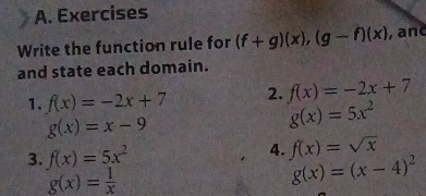 Exercises 
Write the function rule for (f+g)(x), (g-f)(x) ,and 
and state each domain. 
1. f(x)=-2x+7 2. f(x)=-2x+7
g(x)=x-9
g(x)=5x^2
3. f(x)=5x^2
4. f(x)=sqrt(x)
g(x)= 1/x 
g(x)=(x-4)^2