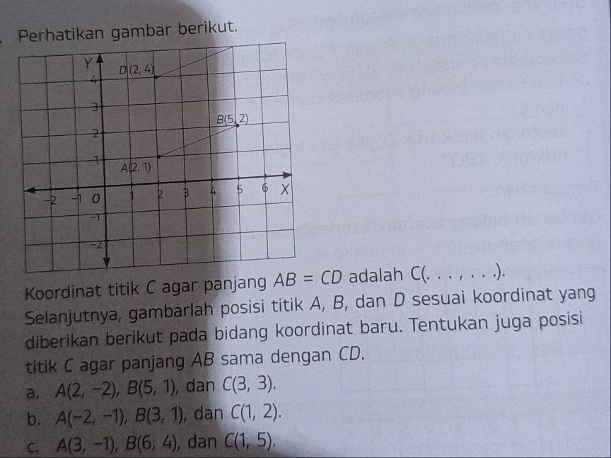 Perhatikan gambar berikut.
Koordinat titik C agar panjang AB=CD adalah C(. . . , . . .).
Selanjutnya, gambarlah posisi titik A, B, dan D sesuai koordinat yang
diberikan berikut pada bidang koordinat baru. Tentukan juga posisi
titik C agar panjang AB sama dengan CD.
a. A(2,-2),B(5,1) , dan C(3,3).
b. A(-2,-1),B(3,1) , dan C(1,2).
C. A(3,-1),B(6,4) , dan C(1,5).