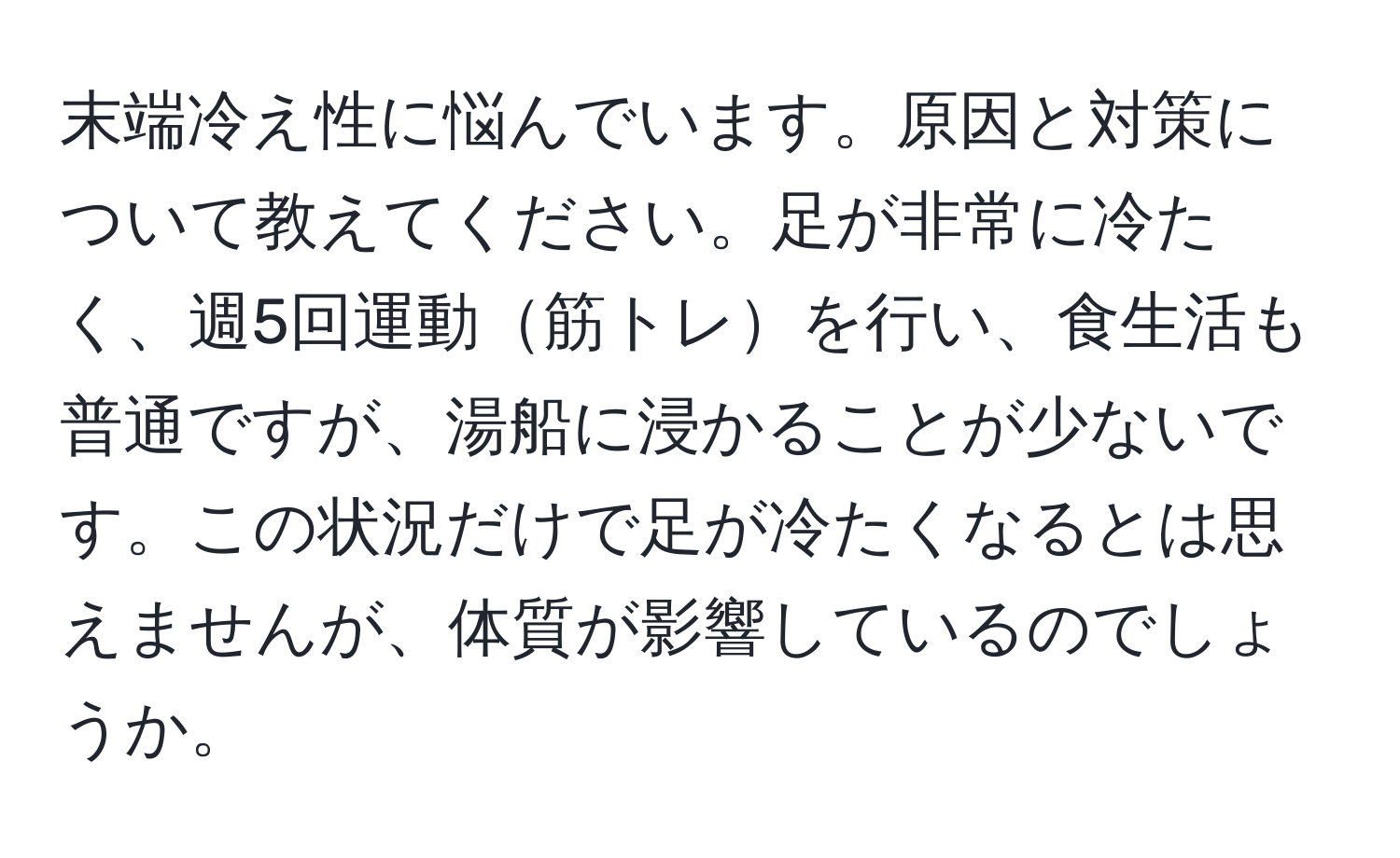 末端冷え性に悩んでいます。原因と対策について教えてください。足が非常に冷たく、週5回運動筋トレを行い、食生活も普通ですが、湯船に浸かることが少ないです。この状況だけで足が冷たくなるとは思えませんが、体質が影響しているのでしょうか。