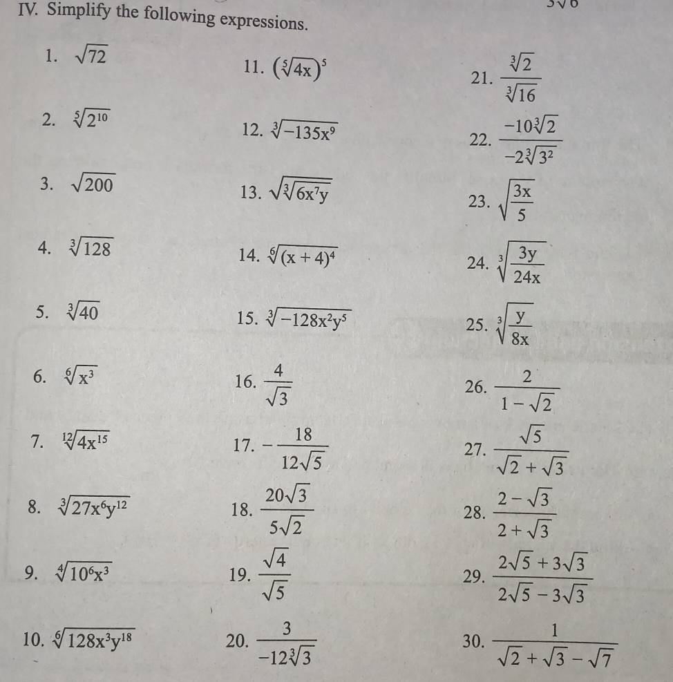 3sqrt(6])
IV. Simplify the following expressions.
1. sqrt(72)
11. (sqrt[5](4x))^5
21.  sqrt[3](2)/sqrt[3](16) 
2. sqrt[5](2^(10))
12. sqrt[3](-135x^9) 22.  (-10sqrt[3](2))/-2sqrt[3](3^2) 
3. sqrt(200)
13. sqrt(sqrt [3]6x^7y) 23. sqrt(frac 3x)5
4. sqrt[3](128)
14. sqrt[6]((x+4)^4) sqrt[3](frac 3y)24x
24.
5. sqrt[3](40)
15. sqrt[3](-128x^2y^5) 25. sqrt[3](frac y)8x
6. sqrt[6](x^3) 16.  4/sqrt(3)   2/1-sqrt(2) 
26.
7. sqrt[12](4x^(15)) 17. - 18/12sqrt(5)   sqrt(5)/sqrt(2)+sqrt(3) 
27.
8. sqrt[3](27x^6y^(12)) 18.  20sqrt(3)/5sqrt(2)  28.  (2-sqrt(3))/2+sqrt(3) 
9. sqrt[4](10^6x^3) 19.  sqrt(4)/sqrt(5)  29.  (2sqrt(5)+3sqrt(3))/2sqrt(5)-3sqrt(3) 
10. sqrt[6](128x^3y^(18)) 20.  3/-12sqrt[3](3)  30.  1/sqrt(2)+sqrt(3)-sqrt(7) 