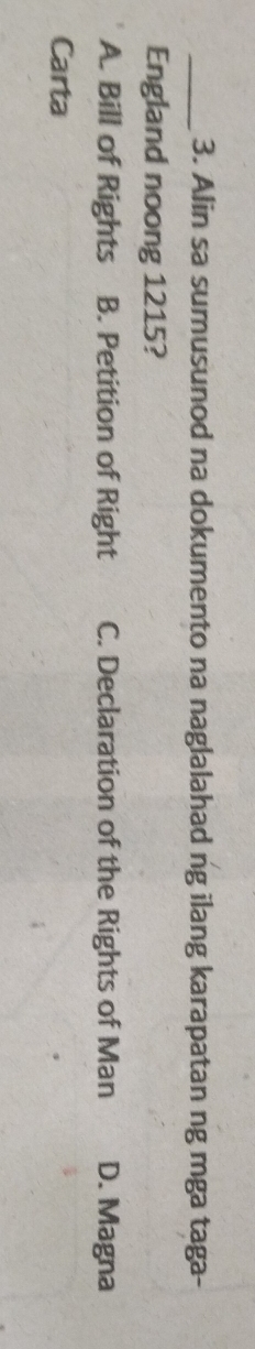 Alin sa sumusunod na dokumento na naglalahad ng ilang karapatan ng mga taga-
England noong 1215?
A. Bill of Rights B. Petition of Right C. Declaration of the Rights of Man D. Magna
Carta