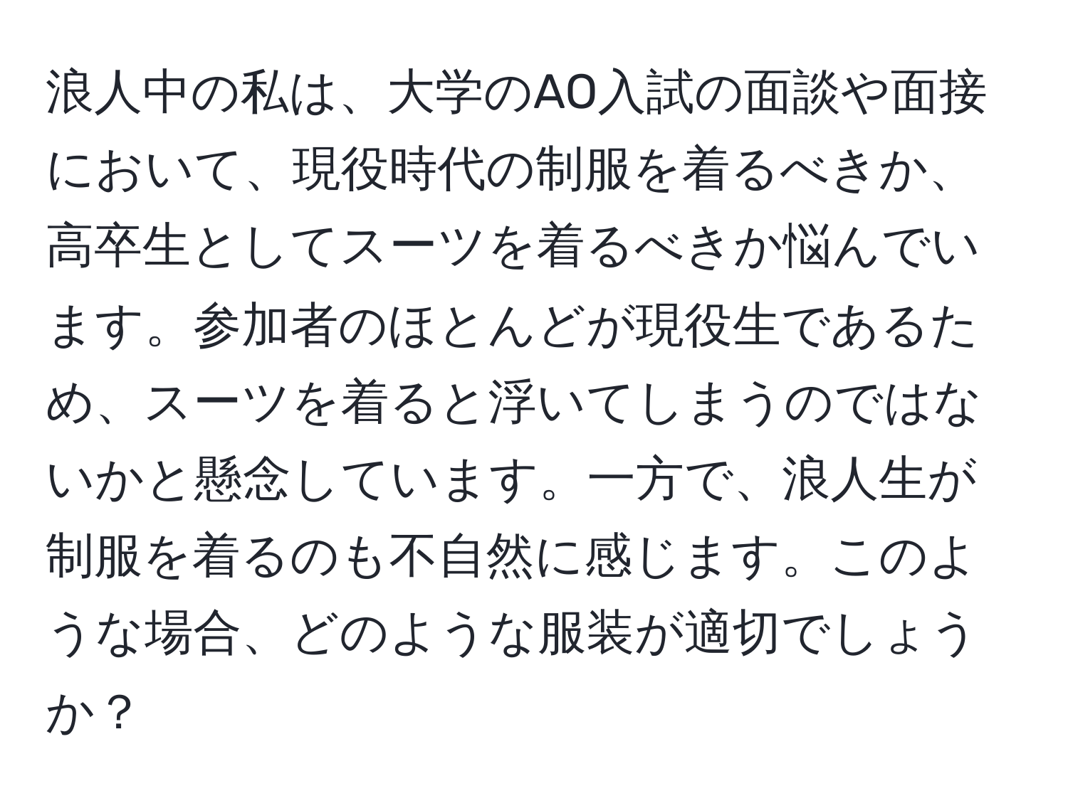 浪人中の私は、大学のAO入試の面談や面接において、現役時代の制服を着るべきか、高卒生としてスーツを着るべきか悩んでいます。参加者のほとんどが現役生であるため、スーツを着ると浮いてしまうのではないかと懸念しています。一方で、浪人生が制服を着るのも不自然に感じます。このような場合、どのような服装が適切でしょうか？