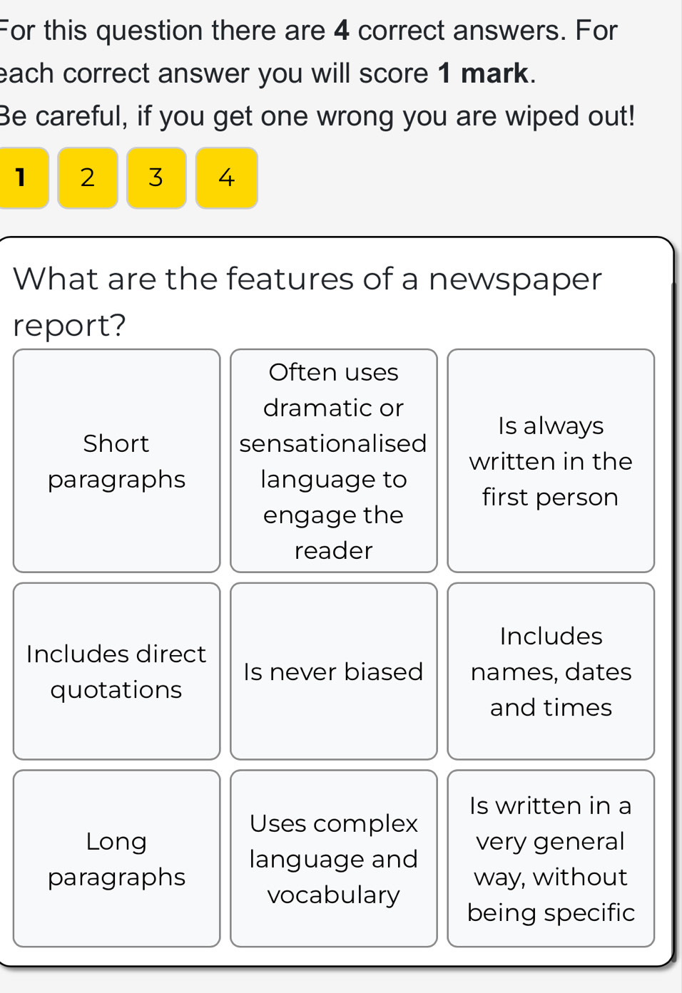 For this question there are 4 correct answers. For
each correct answer you will score 1 mark.
Be careful, if you get one wrong you are wiped out!
1 2 3 4
What are the features of a newspaper
report?
Often uses
dramatic or
Short sensationalised Is always
written in the
paragraphs language to
first person
engage the
reader
Includes
Includes direct
Is never biased names, dates
quotations
and times
Is written in a
Uses complex
Long very general
language and
paragraphs way, without
vocabulary
being specific