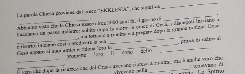 La parola Chiesa proviene dal greco “EKKLESIA”, che significa 
_ 
. 
Abbiamo visto che la Chiesa nasce circa 2000 anni fa, il giorno di _. 
_ 
Facciamo un passo indietro: subito dopo la morte in croce di Gesù, i discepoli iniziano a 
, ma tornano a riunirsi e a pregare dopo la grande notizia: Gesù 
、 
è risorto; iniziano così a predicare la sua_ 
_; prima di salire al 
Gesù appare ai suoi amici e ridona loro la 
promette loro il dono dello 
_ 
__É vero che dopo la risurrezione del Cristo avevano ripreso a riunirsi, ma è anche vero che 
. 
: temevano di 
vivevano nella regreto. Lo Spirito