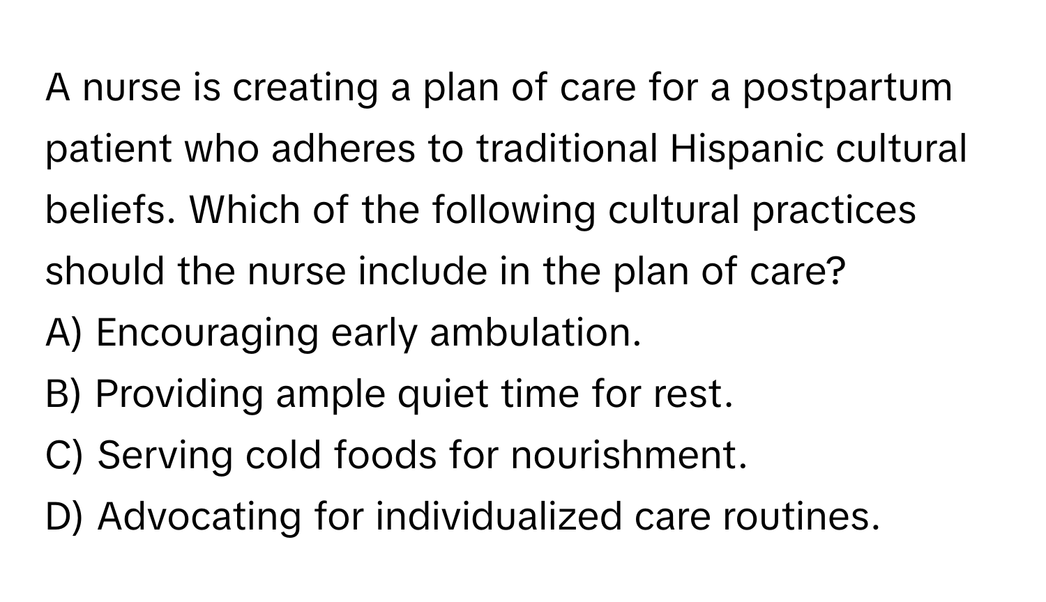 A nurse is creating a plan of care for a postpartum patient who adheres to traditional Hispanic cultural beliefs. Which of the following cultural practices should the nurse include in the plan of care?

A) Encouraging early ambulation. 
B) Providing ample quiet time for rest. 
C) Serving cold foods for nourishment. 
D) Advocating for individualized care routines.