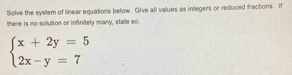 Solve the system of linear equations below. Give all values as integers or reduced fractions. If 
there is no solution or infinitely many, state so.
beginarrayl x+2y=5 2x-y=7endarray.