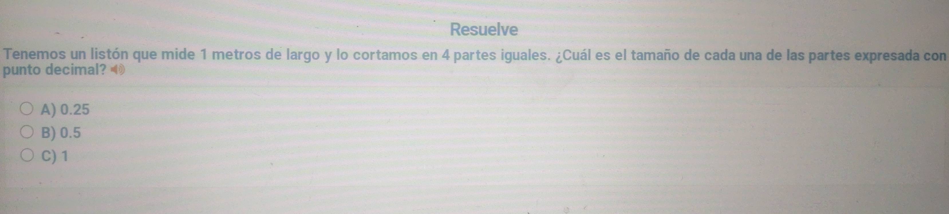 Resuelve
Tenemos un listón que mide 1 metros de largo y lo cortamos en 4 partes iguales. ¿Cuál es el tamaño de cada una de las partes expresada con
punto decimal?
A) 0.25
B) 0.5
C) 1