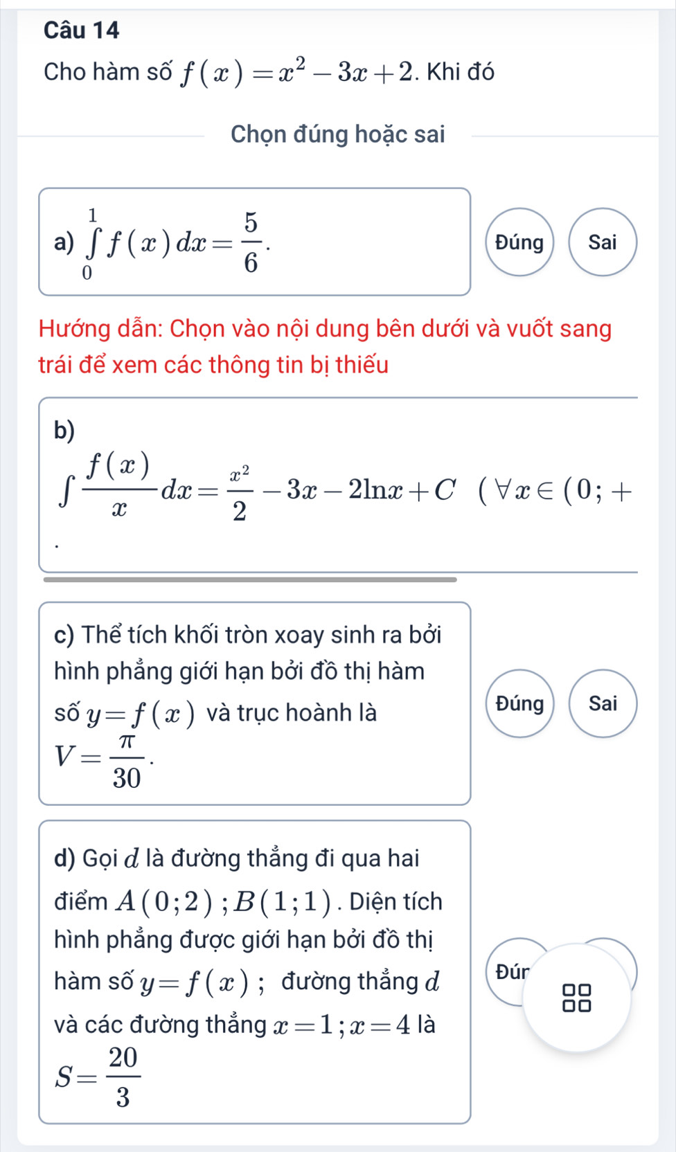 Cho hàm số f(x)=x^2-3x+2. Khi đó 
Chọn đúng hoặc sai 
a) ∈tlimits _0^(1f(x)dx=frac 5)6. Đúng Sai 
Hướng dẫn: Chọn vào nội dung bên dưới và vuốt sang 
trái để xem các thông tin bị thiếu 
b)
∈tlimits  f(x)/x dx= x^2/2 -3x-2ln x+C(forall x∈ (0;+
c) Thể tích khối tròn xoay sinh ra bởi 
hình phẳng giới hạn bởi đồ thị hàm 
số y=f(x) và trục hoành là 
Đúng Sai
V= π /30 . 
d) Gọi đ là đường thẳng đi qua hai 
điểm A(0;2); B(1;1). Diện tích 
hình phẳng được giới hạn bởi đồ thị 
hàm số y=f(x); đường thẳng d Đúr
□□
I 
và các đường thẳng x=1; x=4 là
S= 20/3 