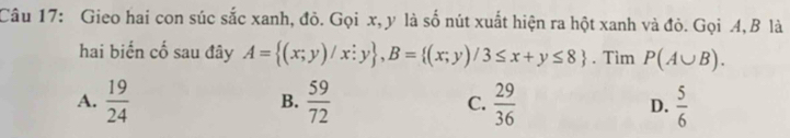 Gieo hai con súc sắc xanh, đỏ. Gọi x, y là số nút xuất hiện ra hột xanh và đỏ. Gọi 4, B là
hai biển cố sau đây A= (x;y)/x;y , B= (x;y)/3≤ x+y≤ 8. Tìm P(A∪ B).
A.  19/24   59/72  C.  29/36  D.  5/6 
B.