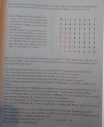 Is diesem Abschnitt werden einige komplese Übungen höheren Schwiersgkeitsgrades angebo
sen, in denen Wahrscheinlichkeisen mit kombinasonischen Mitteln zu bestimmen sind.
1. Z wei Wanderer ALPHA and BETA be
wegen sich im rechts dargestellten
Sraßennetz mit 8 horizontalen und
Spietregeln: 8 vertikalen Straßen nach folgenden
ALPHA startel im A und BETA zeit
gleich in B. Beide gehen gleich scheell.
An jedem Kreuzungspunkt wählen sie
zufällig eine der möglichen Richtungen
aus. AIPHA darf our nach rechts (R)
links (L) und unes (U) gehen. und oben (O) gehes, BETA nur nach
Nun iorressiert uns die Wahrscheinlichkeit, mit welcher ALPHA und BETA sich auf ihrer
Losung dieser Frage heran Wanderung treffen. Die Bearbeitung der Aufgabentesle a bis g fühst Sie systemarisch an die
a] ALPHA erreiche auf seinem Weg von A(0|0) ) nach B(7|7) zufällig dem Punkt E(5|4).
Wie viele Wegstrecken hat ALPHA auf seinem Weg nach E durchlauten?
Wie viele dieser Wegstrecken fuhrten nach oben, wie viele nach rechts?
b) Auf wie vielen verschiedenen Wegen kann AI.PHA von A nach E gelangen?
c) Welche Kreuzungspunkte kommen als mögliche Treffpunkte von ALPHA und BETA in
Frage?
d) Geben Sie für jeden der Treffpunkte aus Aufgabenteil c an, wie viele erlaubte Wege X von A
zum Treffpunkt führen und wie viele erfauble Wege Y von B zum Treffpunks führen.
e) X sei ein erläuhter Weg von A zu irgendeinem Treffpunkt, Y sei ein erlaubter Weg von B zu
irgendernem Treffpunkt (X, Y mussen sich also nicht treffen)
Wie viele Wegpaare (X, Y) lassen sich insgesamt zusammenstellen?
f Wie viele der Wegpaare treffen?
(X;Y) aus Aufgabenteil e besteben aus Wegen X und Y, die sich
g) Wie wahrscheinlich ist es, dass ALPHA und BETA sich auf ihrer Wanderung treffen?
h) Wie wahrscheinlich ist es, dass ALPHA und BETA sich treffen, wenn das Wegnetz aus N
horizontalen und N vertikalen Wegen besteht?
Lösen Sie diese Problemstellung für N=2,3,4,5 und für
Welche Tendenz ist zu erkennen? N=10.