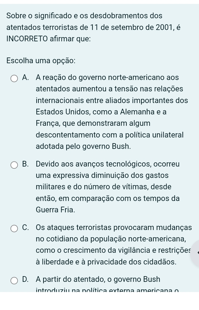 Sobre o significado e os desdobramentos dos
atentados terroristas de 11 de setembro de 2001, é
INCORRETO afirmar que:
Escolha uma opção:
A. A reação do governo norte-americano aos
atentados aumentou a tensão nas relações
internacionais entre aliados importantes dos
Estados Unidos, como a Alemanha e a
França, que demonstraram algum
descontentamento com a política unilateral
adotada pelo governo Bush.
B. Devido aos avanços tecnológicos, ocorreu
uma expressiva diminuição dos gastos
militares e do número de vítimas, desde
então, em comparação com os tempos da
Guerra Fria.
C. Os ataques terroristas provocaram mudanças
no cotidiano da população norte-americana,
como o crescimento da vigilância e restrições
à liberdade e à privacidade dos cidadãos.
D. A partir do atentado, o governo Bush
introduziu na política externa americana o