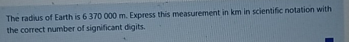 The radius of Earth is 6 370 000 m. Express this measurement in km in scientific notation with 
the correct number of significant digits.