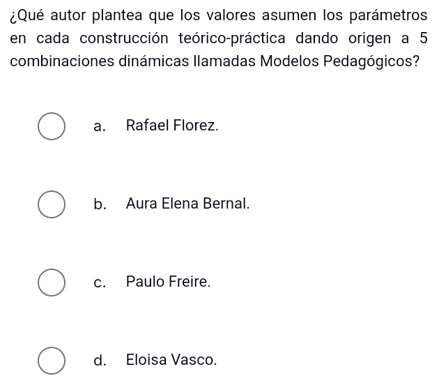 ¿Qué autor plantea que los valores asumen los parámetros
en cada construcción teórico-práctica dando origen a 5
combinaciones dinámicas llamadas Modelos Pedagógicos?
a. Rafael Florez.
b. Aura Elena Bernal.
c. Paulo Freire.
d. Eloisa Vasco.