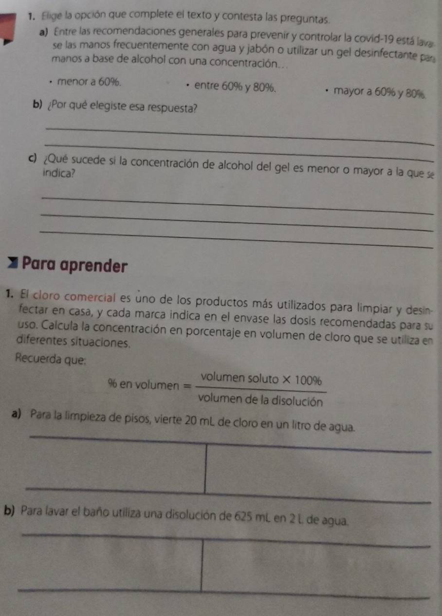 Elige la opción que complete el texto y contesta las preguntas.
a) Entre las recomendaciones generales para prevenir y controlar la covid-19 está lava
se las manos frecuentemente con agua y jabón o utilizar un gel desinfectante par
manos a base de alcohol con una concentración...
menor a 60%. entre 60% y 80%.. mayor a 60% y 80%.
b) ¿Por qué elegiste esa respuesta?
_
_
c) ¿Qué sucede si la concentración de alcohol del gel es menor o mayor a la que se
indica?
_
_
_
Para aprender
1. El cloro comercial es uno de los productos más utilizados para limpiar y desin-
fectar en casa, y cada marca indica en el envase las dosis recomendadas para su
uso. Calcula la concentración en porcentaje en volumen de cloro que se utiliza en
diferentes situaciones.
Recuerda que:
% en vol umen= (volumensoluto* 100% )/volumendeladisoluci6n 
a) Para la limpieza de pisos, vierte 20 mL de cloro en un litro de agua.
_
_
_
b) Para lavar el baño utiliza una disolución de 625 mL en 2 L. de agua.
_
_