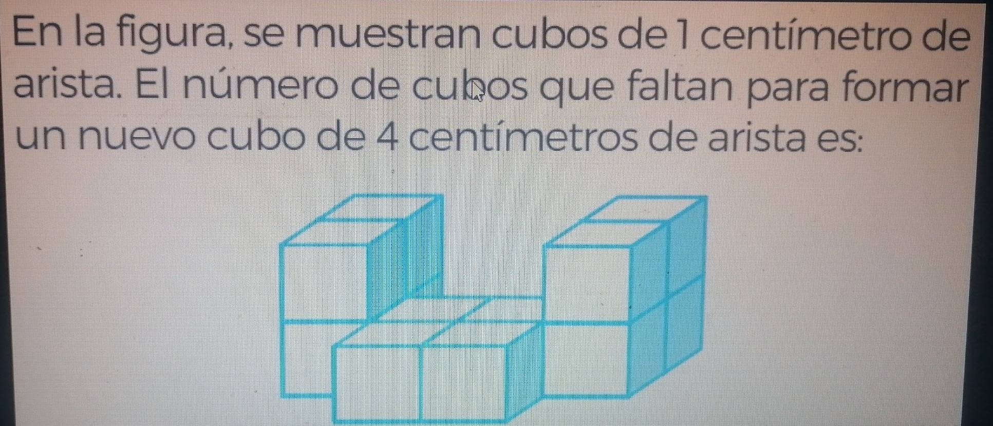 En la figura, se muestran cubos de 1 centímetro de 
arista. El número de cubos que faltan para formar 
un nuevo cubo de 4 centímetros de arista es: