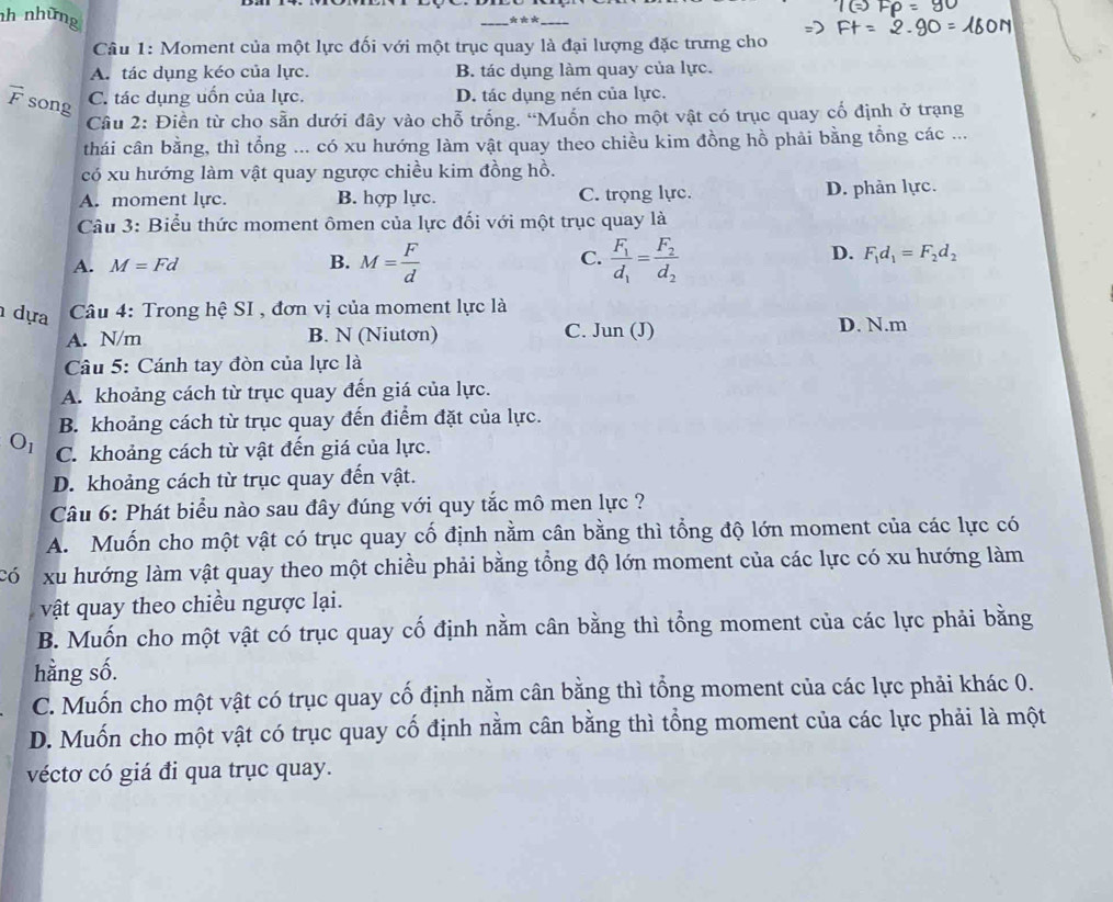 nh những
_* **_
Câu 1: Moment của một lực đối với một trục quay là đại lượng đặc trưng cho
A. tác dụng kéo của lực. B. tác dụng làm quay của lực.
overline F song
C. tác dụng uốn của lực. D. tác dụng nén của lực.
Câu 2: Điền từ cho sẵn dưới đây vào chỗ trống. “Muốn cho một vật có trục quay cổ định ở trạng
thái cân bằng, thì tổng ... có xu hướng làm vật quay theo chiều kim đồng hồ phải bằng tổng các ...
có xu hướng làm vật quay ngược chiều kim đồng hồ.
A. moment lyc. B. hợp lực. C. trọng lực. D. phản lực.
Câu 3: Biểu thức moment ômen của lực đối với một trục quay là
D.
A. M=Fd B. M= F/d  C. frac F_1d_1=frac F_2d_2 F_1d_1=F_2d_2
dựa  Câu 4: Trong hệ SI , đơn vị của moment lực là
A. N/m B. N (Niutơn) C. Jun (J) D. N.m
Câu 5: Cánh tay đòn của lực là
A. khoảng cách từ trục quay đến giá của lực.
B. khoảng cách từ trục quay đến điểm đặt của lực.
C. khoảng cách từ vật đến giá của lực.
D. khoảng cách từ trục quay đến vật.
Câu 6: Phát biểu nào sau đây đúng với quy tắc mô men lực ?
A. Muốn cho một vật có trục quay cố định nằm cân bằng thì tổng độ lớn moment của các lực có
có xu hướng làm vật quay theo một chiều phải bằng tổng độ lớn moment của các lực có xu hướng làm
vật quay theo chiều ngược lại.
B. Muốn cho một vật có trục quay cố định nằm cân bằng thì tổng moment của các lực phải bằng
hằng số.
C. Muốn cho một vật có trục quay cố định nằm cân bằng thì tổng moment của các lực phải khác 0.
D. Muốn cho một vật có trục quay cố định nằm cân bằng thì tổng moment của các lực phải là một
véctơ có giá đi qua trục quay.