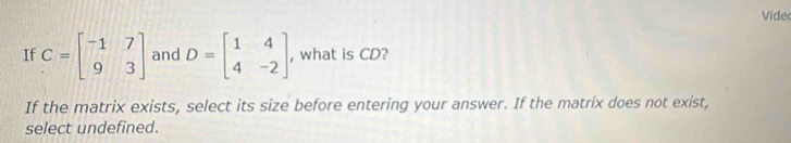 Vide
If C=beginbmatrix -1&7 9&3endbmatrix and D=beginbmatrix 1&4 4&-2endbmatrix , what is CD?
If the matrix exists, select its size before entering your answer. If the matrix does not exist,
select undefined.