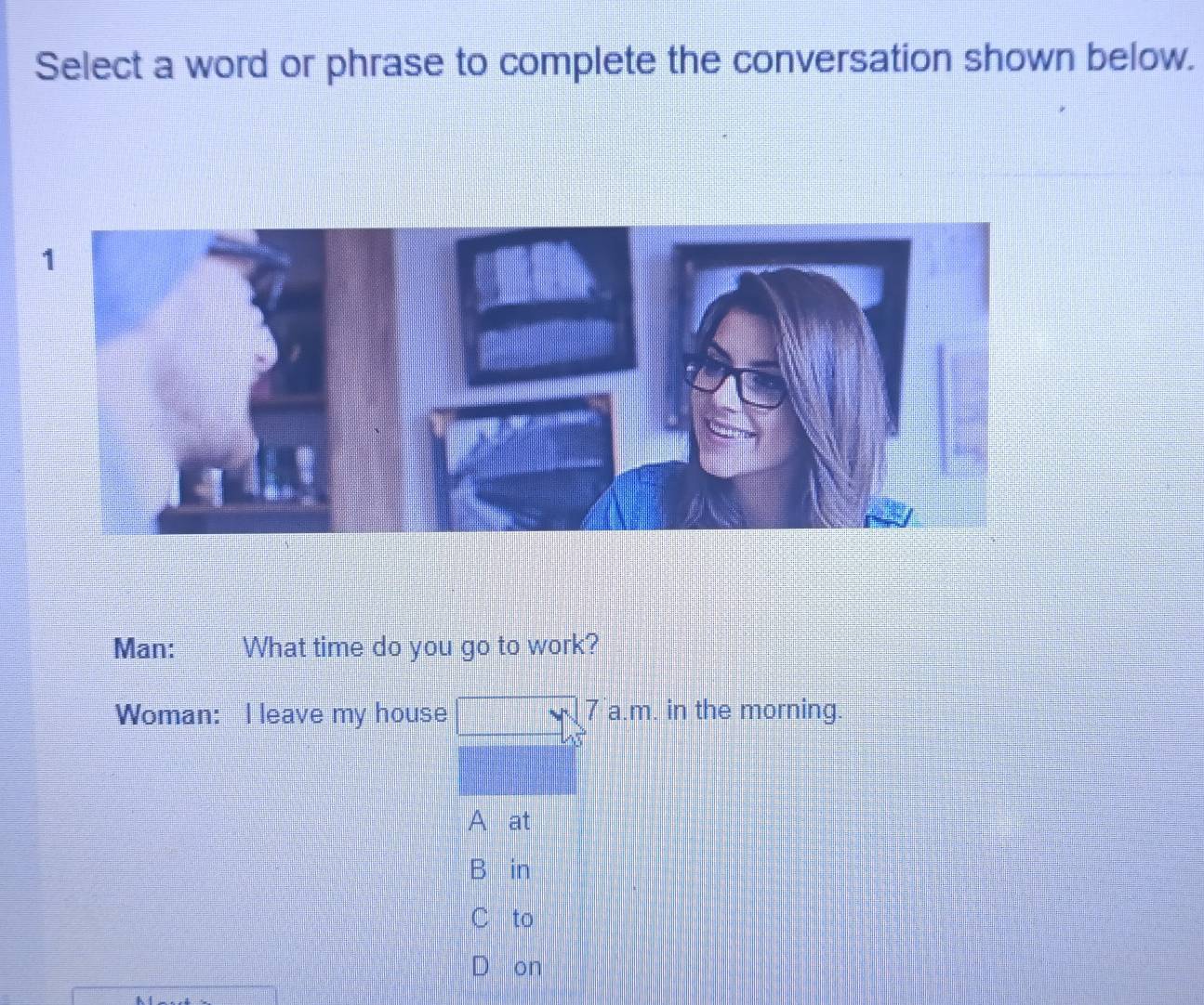 Select a word or phrase to complete the conversation shown below.
Man: What time do you go to work?
Woman: I leave my house r 7 a.m. in the morning
A at
B in
C to
on