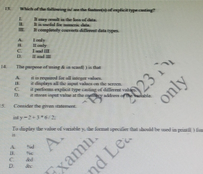 Which of the following is' are the feature(s) of explicit type casting?
I. It may result in the loss of data.
I. It is useful for numeric data.
III. It completely converts different data types.
A. Lonly
B. II only
C. I and III
D. II and III
14. The purpose of using & in scant( ) is that
A. it is required for all integer values.
B. it displays all the input values on the screen.
D. it stores input value at the mentory address of the variable.
5. Consider the given statement.
int y-2+3*6/2; 
To display the value of variable y, the format specifier that should be used in printf( ) fun
is
A. %d
C. &d amn Lea
B. % úc
D. &c