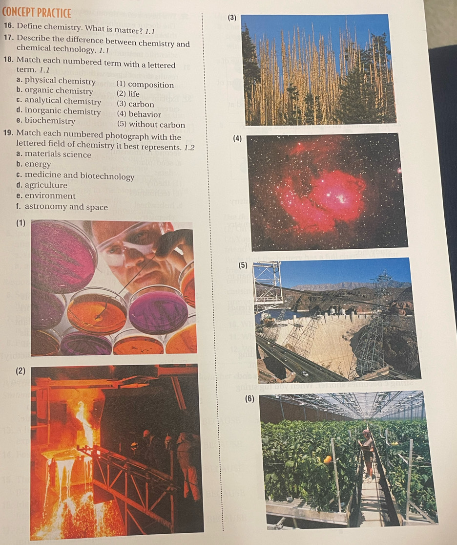 CONCEPT PRACTICE (3)
16. Define chemistry. What is matter? 1.1
17. Describe the difference between chemistry and
chemical technology. 1.1
18. Match each numbered term with a lettered
term. 1.1
a. physical chemistry (1) composition
b. organic chemistry (2) life
c. analytical chemistry (3) carbon
d. inorganic chemistry (4) behavior
e. biochemistry (5) without carbon
19. Match each numbered photograph with the (4)
lettered field of chemistry it best represents. 1.2
a. materials science
b. energy
c. medicine and biotechnology
d. agriculture
e. environment
f. astronomy and space
(1)
(5)
(2)
(6)