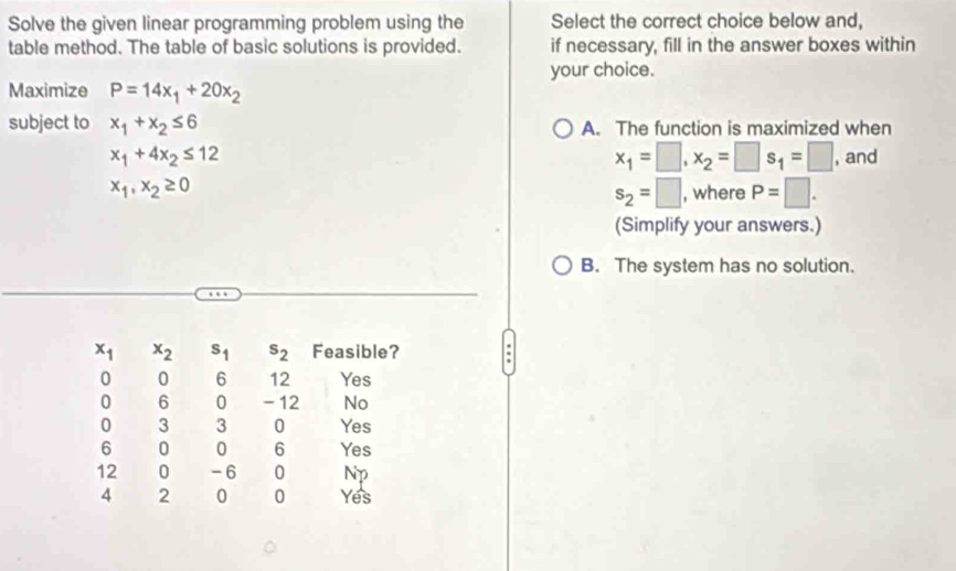 Solve the given linear programming problem using the Select the correct choice below and,
table method. The table of basic solutions is provided. if necessary, fill in the answer boxes within
your choice.
Maximize P=14x_1+20x_2
subject to x_1+x_2≤ 6 A. The function is maximized when
x_1=□ , x_2=□ s_1=□
x_1+4x_2≤ 12 , and
x_1, x_2≥ 0
s_2=□ , where P=□. 
(Simplify your answers.)
B. The system has no solution.
x_1 x_2 s_1 s_2 Feasible? .
0 0 6 12 Yes
0 6 0 - 12 No
0 3 3 0 Yes
6 0 0 6 Yes
12 0 -6 0 Np
4 2 0 0 Yes