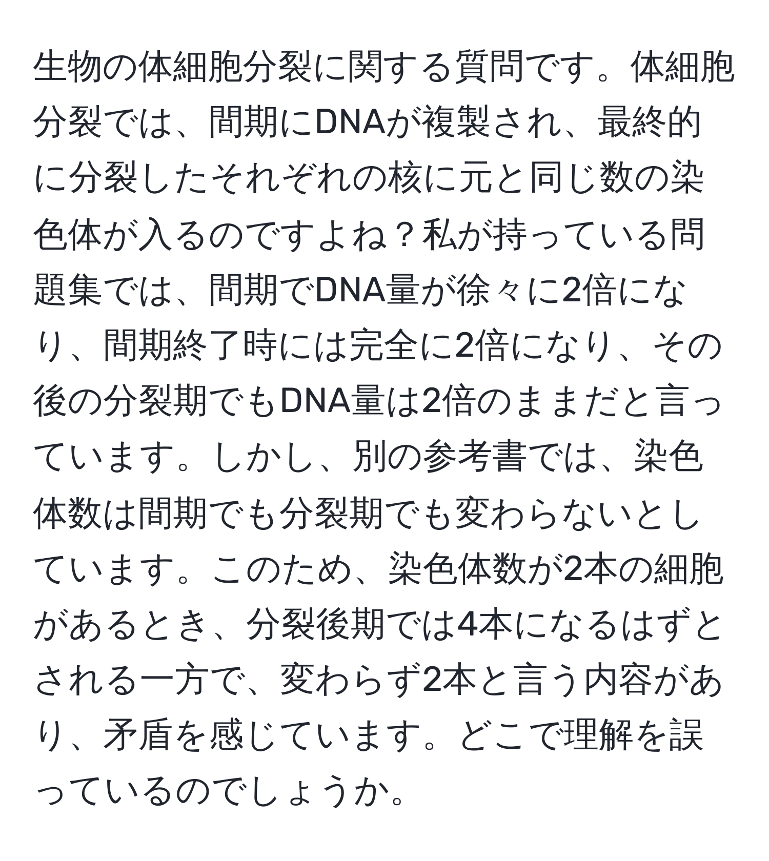 生物の体細胞分裂に関する質問です。体細胞分裂では、間期にDNAが複製され、最終的に分裂したそれぞれの核に元と同じ数の染色体が入るのですよね？私が持っている問題集では、間期でDNA量が徐々に2倍になり、間期終了時には完全に2倍になり、その後の分裂期でもDNA量は2倍のままだと言っています。しかし、別の参考書では、染色体数は間期でも分裂期でも変わらないとしています。このため、染色体数が2本の細胞があるとき、分裂後期では4本になるはずとされる一方で、変わらず2本と言う内容があり、矛盾を感じています。どこで理解を誤っているのでしょうか。