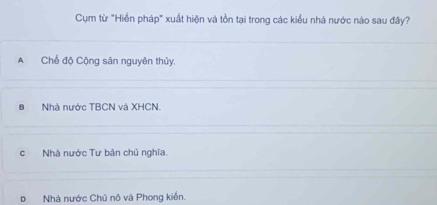 Cụm từ "Hiến pháp" xuất hiện và tồn tại trong các kiểu nhà nước nào sau đây?
A Chế độ Cộng sản nguyên thủy.
B Nhà nước TBCN và XHCN.
cNhà nước Tư bản chủ nghĩa.
D Nhà nước Chủ nô và Phong kiến.