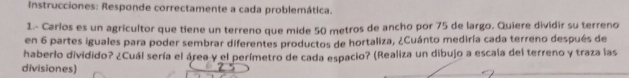 Instrucciones: Responde correctamente a cada problemática. 
1.- Carlos es un agricultor que tiene un terreno que mide 50 metros de ancho por 75 de largo. Quiere dividir su terreno 
en 6 partes iguales para poder sembrar diferentes productos de hortaliza, ¿Cuánto mediría cada terreno después de 
haberlo dividido? ¿Cuál sería el área y el perímetro de cada espacio? (Realiza un dibujo a escala del terreno y traza las 
divisiones)