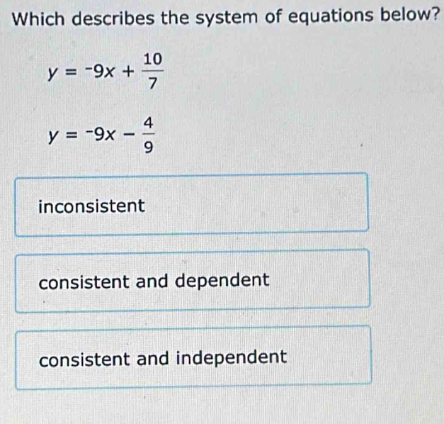 Which describes the system of equations below?
y=-9x+ 10/7 
y=-9x- 4/9 
inconsistent
consistent and dependent
consistent and independent