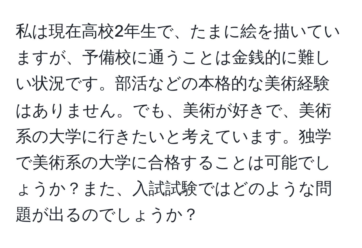 私は現在高校2年生で、たまに絵を描いていますが、予備校に通うことは金銭的に難しい状況です。部活などの本格的な美術経験はありません。でも、美術が好きで、美術系の大学に行きたいと考えています。独学で美術系の大学に合格することは可能でしょうか？また、入試試験ではどのような問題が出るのでしょうか？