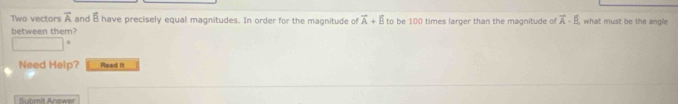 Two vectors vector A and overline R have precisely equal magnitudes. In order for the magnitude of vector A+vector B to be 100 times larger than the magnitude of vector A-vector B what must be the angle 
between them? 
Need Help? Read is 
Submit Answer