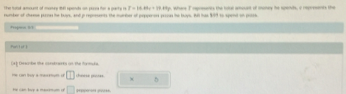 The Sotal amouist of money 2511 spends on plora for a party is T-16.09c+19.49p Where T represents the total amovnt of money he spents, c represents the
number of cheese pizzas he buys, and p represents the mumber of pepperoni pizas be buys. Bit has $95 to spend on pile.
Progress 0/3
Ptt or
a) Describe the constraints on the formela.
He can buy a maximyes of □ cheese peenas. 5
He can buy a maadmurs of □ pepperaes puzss.