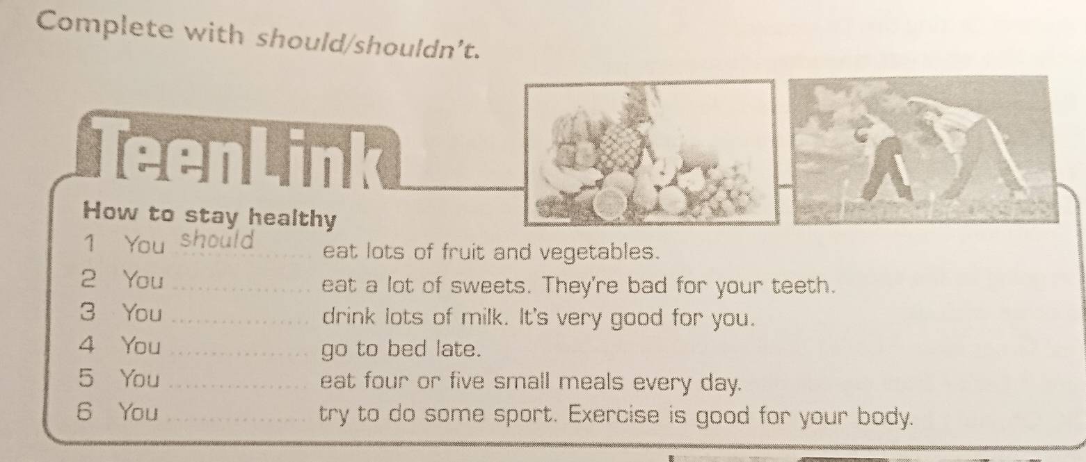 Complete with should/shouldn’t. 
TeenLink 
How to stay healthy 
1 You should eat lots of fruit and vegetables. 
2 You _eat a lot of sweets. They're bad for your teeth. 
3 You _drink lots of milk. It's very good for you. 
4 You _go to bed late. 
5 You _eat four or five small meals every day. 
6 You _try to do some sport. Exercise is good for your body.