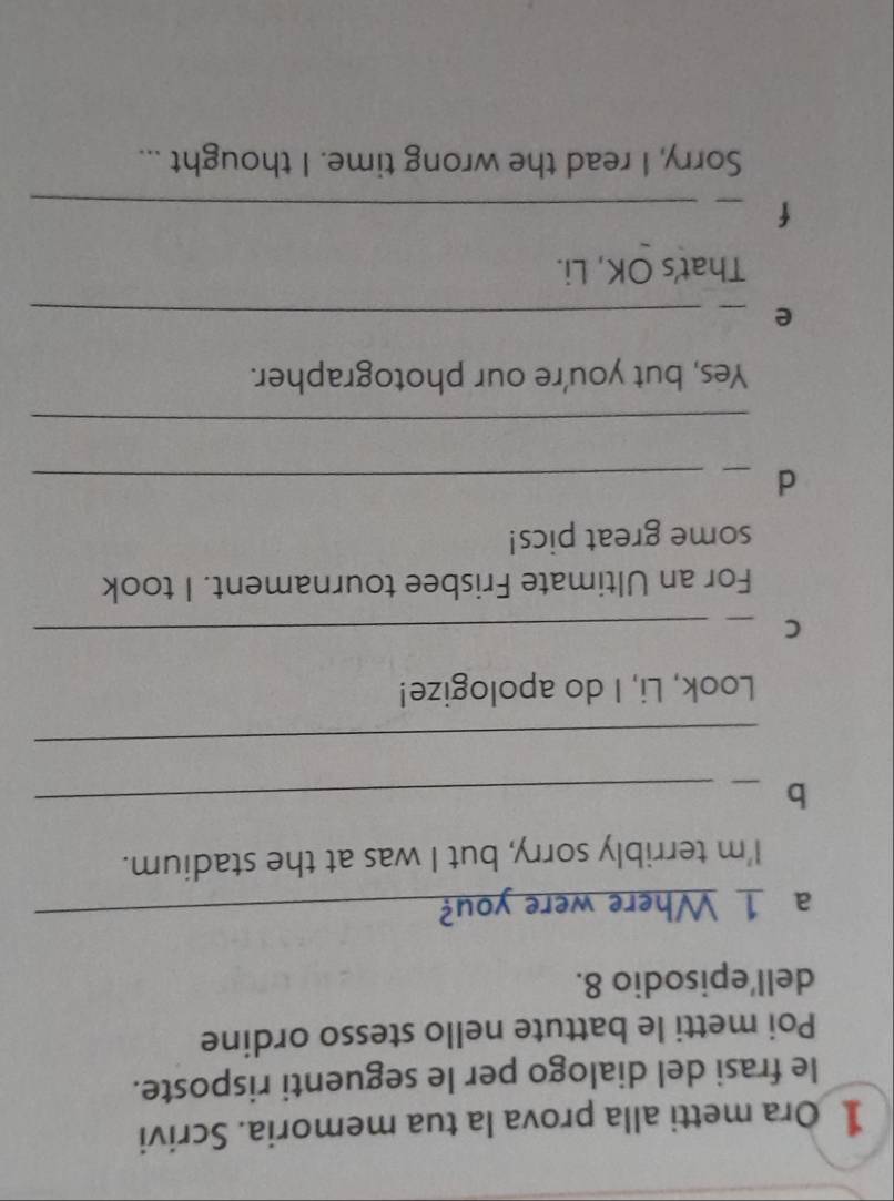 Ora metti alla prova la tua memoria. Scrivi 
le frasi del dialogo per le seguenti risposte. 
Poi metti le battute nello stesso ordine 
dell'episodio 8. 
a 1 Where were you?_ 
I'm terribly sorry, but I was at the stadium. 
_b 
_ 
_ 
Look, Li, I do apologize! 
_C 
For an Ultimate Frisbee tournament. I took 
some great pics! 
_d 
_ 
_ 
Yes, but you're our photographer. 
_e 
_ 
That's OK, Li. 
_f 
_ 
Sorry, I read the wrong time. I thought ...