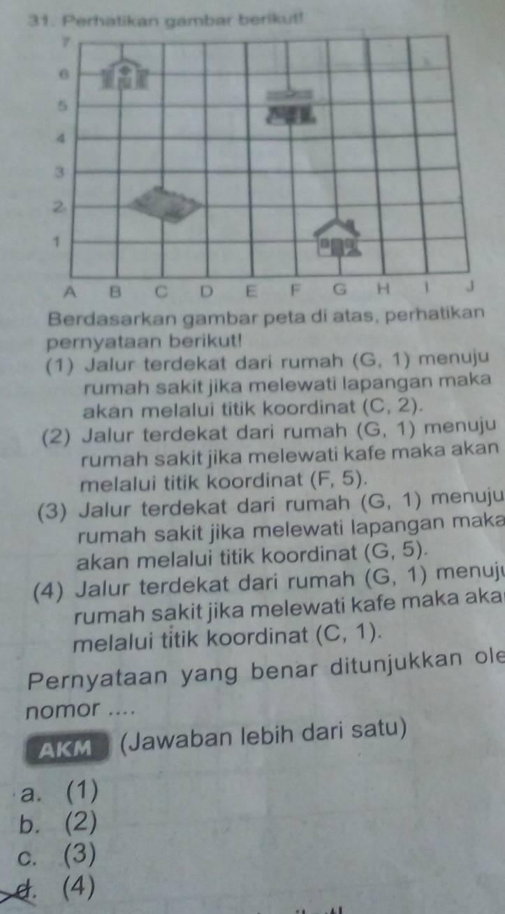 Perhatikan gambar berikut!
7
6
5
4
3
2
1
A B C D E F G H 1 J
Berdasarkan gambar peta di atas, perhatikan
pernyataan berikut!
(1) Jalur terdekat dari rumah (G,1) menuju
rumah sakit jika melewati lapangan maka
akan melalui titik koordinat (C,2). 
(2) Jalur terdekat dari rumah (G,1) menuju
rumah sakit jika melewati kafe maka akan
melalui titik koordinat (F,5). 
(3) Jalur terdekat dari rumah (G,1) menuju
rumah sakit jika melewati lapangan maka
akan melalui titik koordinat (G,5). 
(4) Jalur terdekat dari rumah (G,1) menuju
rumah sakit jika melewati kafe maka aka
melalui titik koordinat (C,1). 
Pernyataan yang benar ditunjukkan ole
nomor ....
AKMS (Jawaban lebih dari satu)
a. (1)
b. (2)
c. (3)
d. (4)