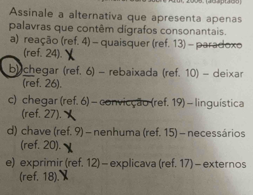 (adaptado)
Assinale a alternativa que apresenta apenas
palavras que contêm dígrafos consonantais.
a) reação (ref. 4) - quaisquer (ref. 13) - paradoxo
(ref. 24).
b) chegar (ref. 6) - rebaixada (ref. 10) - deixar
(ref. 26).
c) chegar (ref. 6) - convicção (ref. 19) - linguística
(ref. 27).
d) chave (ref. 9) - nenhuma (ref. 15) - necessários
(ref. 20).
e) exprimir (ref. 12) - explicava (ref. 17) - externos
(ref. 18).