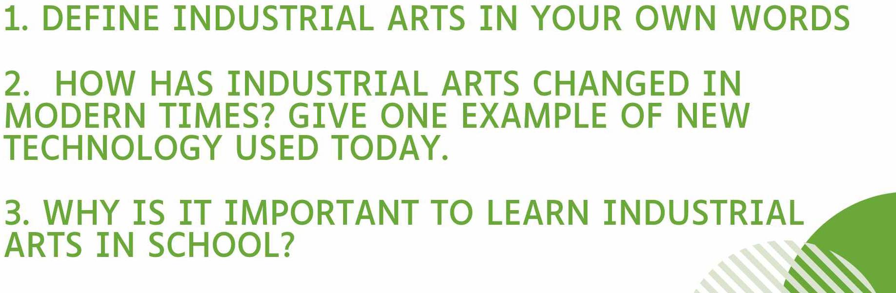 DEFINE INDUSTRIAL ARTS IN YOUR OWN WORDS 
2. HOW HAS INDUSTRIAL ARTS CHANGED IN 
MODERN TIMES? GIVE ONE EXAMPLE OF NEW 
TECHNOLOGY USED TODAY. 
3. WHY IS IT IMPORTANT TO LEARN INDUSTRIAL 
ARTS IN SCHOOL?