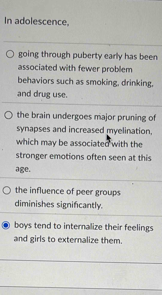 In adolescence,
going through puberty early has been
associated with fewer problem
behaviors such as smoking, drinking,
and drug use.
the brain undergoes major pruning of
synapses and increased myelination,
which may be associated with the
stronger emotions often seen at this
age.
the influence of peer groups
diminishes significantly.
boys tend to internalize their feelings
and girls to externalize them.