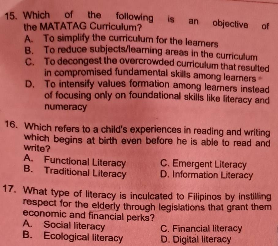 Which of the following is an objective of
the MATATAG Curriculum?
A. To simplify the curriculum for the learners
B. To reduce subjects/learning areas in the curriculum
C. To decongest the overcrowded curriculum that resulted
in compromised fundamental skills among learners
D. To intensify values formation among learners instead
of focusing only on foundational skills like literacy and
numeracy
16. Which refers to a child's experiences in reading and writing
which begins at birth even before he is able to read and
write?
A. Functional Literacy C. Emergent Literacy
B. Traditional Literacy D. Information Literacy
17. What type of literacy is inculcated to Filipinos by instilling
respect for the elderly through legislations that grant them
economic and financial perks?
A. Social literacy
C. Financial literacy
B. Ecological literacy D. Digital literacy