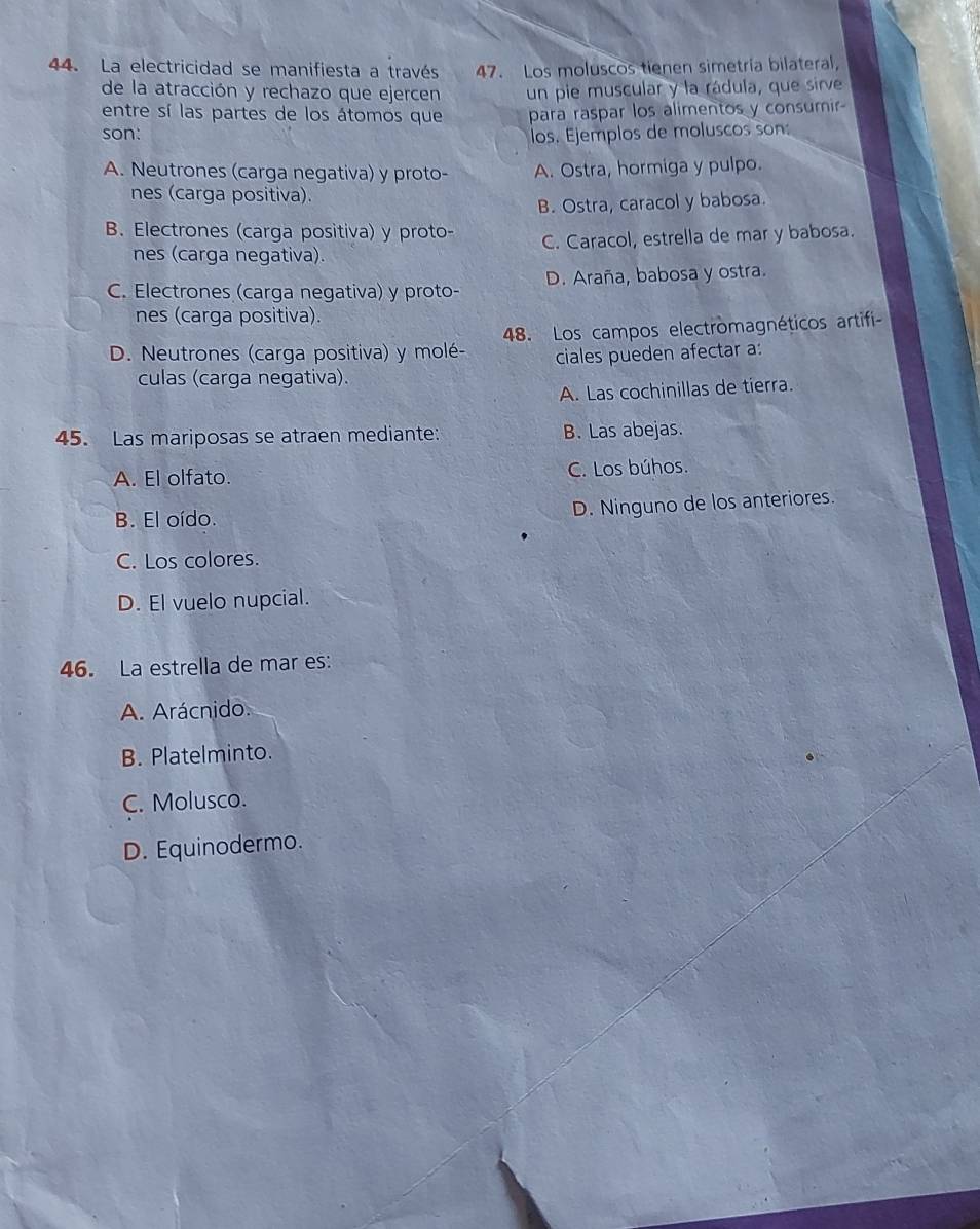 La electricidad se manifiesta a través 47. Los moluscos tienen simetría bilateral,
de la atracción y rechazo que ejercen un pie muscular y la rádula, que sirve
entre sí las partes de los átomos que para raspar los alimentos y consumir-
son: los. Ejemplos de moluscos son:
A. Neutrones (carga negativa) y proto- A. Ostra, hormiga y pulpo.
nes (carga positiva).
B. Ostra, caracol y babosa.
B. Electrones (carga positiva) y proto-
nes (carga negativa) C. Caracol, estrella de mar y babosa.
C. Electrones (carga negativa) y proto- D. Araña, babosa y ostra.
nes (carga positiva).
D. Neutrones (carga positiva) y molé- 48. Los campos electromagnéticos artifi
ciales pueden afectar a:
culas (carga negativa).
A. Las cochinillas de tierra.
45. Las mariposas se atraen mediante: B. Las abejas.
A. El olfato. C. Los búhos.
B. El oído.
D. Ninguno de los anteriores.
C. Los colores.
D. El vuelo nupcial.
46. La estrella de mar es:
A. Arácnido.
B. Platelminto.
C. Molusco.
D. Equinodermo.