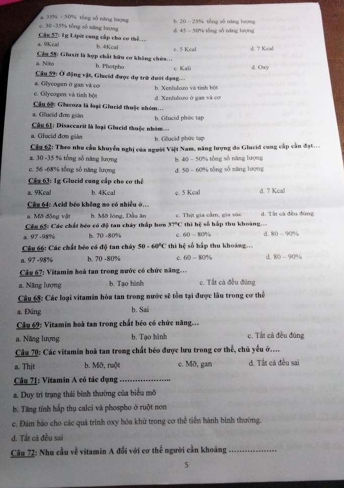 a. 35% - 50% tổng số năng lượng b. 20 - 25% tổng số năng lượng
c. 30 -35% tổng số năng lượng d. 45 - 50% tổng số năng lượng
Câu 57: 1g Lipit cung cấp cho cơ thể.
a. 9Kcal b. 4Kcal c. 5 Kcal d 7 Kcal
Câu 58: Gluxit là hợp chất hữu cơ không chứa.
a. Nito b. Photpho c. Kali d. Oxy
Câu 59: Ở động vật, Glueid được dự trữ dưới dạng
a. Glycogen ở gan và cơ b. Xenlulozo và tinh bột
c. Glycogen và tinh bột d. Xenlulozo ở gan và cơ
Câu 60: Glucoza là loại Glucid thuộc nhóm..
a. Glueid đơn giàn b. Glucid phức tạp
Câu 61: Disaccarit là loại Glucid thuộc nhóm...
a. Glucid đơn giản b. Glucid phức tạp
Câu 62: Theo nhu cầu khuyến nghị của người Việt Nam, năng lượng do Glucid cung cấp cần đạt...
a. 30 -35 % tổng số năng lượng b. 40 - 50% tổng số năng lượng
c. 56 -68% tổng số năng lượng d. 50 - 60% tổng số năng lượng
Câu 63: 1g Glucid cung cấp cho cơ thể
a. 9Kcal b. 4Kcal c. 5 Kcal d. 7 Kcal
Câu 64: Acid béo không no có nhiều ở.
a. Mỡ động vật b. Mỡ lỏng, Dầu ăn c. Thịt gia cầm, gia súc d. Tất cá đều đúng
Câu 65: Các chất béo có độ tan chây thấp hơn 37°C thì hệ số hấp thu khoảng...
a. 97 -98% b. 70 -80% c. 60 - 80% d. 80-90%
Câu 66: Các chất béo có độ tan chây 50-60°C thì hệ số hấp thu khoảng...
a. 97 -98% b. 70 -80% c. 60-80% d. 80-90%
Câu 67: Vitamin hoà tan trong nước có chức năng...
a. Năng lượng b. Tạo hình c. Tất cá đều đúng
Câu 68: Các loại vitamin hòa tan trong nước sẽ tồn tại được lâu trong cơ thể
a. Đúng b. Sai
Câu 69: Vitamin hoà tan trong chất béo có chức năng..
a. Năng lượng b. Tạo hình c. Tất cả đều đúng
Câu 70: Các vitamin hoà tan trong chất béo được lưu trong cơ thể, chủ yếu ở....
a. Thjt b. Mỡ, ruột c. Mỡ, gan d. Tất cả đều sai
Câu 71: Vitamin A có tác dụng_
a. Duy trì trạng thái bình thường của biểu mô
b. Tăng tính hấp thụ calci và phospho ở ruột non
c. Đàm bảo cho các quá trình oxy hóa khử trong cơ thể tiến hành bình thường.
đ. Tất cả đều sai
Câu 72: Nhu cầu về vitamin A đối với cơ thể người cần khoảng_
5