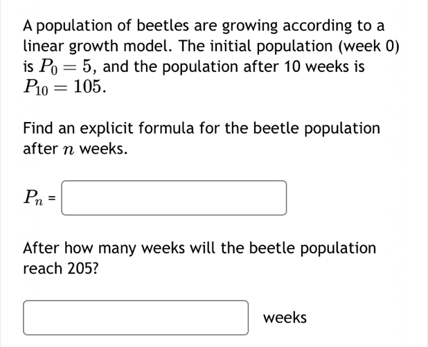 A population of beetles are growing according to a 
linear growth model. The initial population (week 0) 
is P_0=5 , and the population after 10 weeks is
P_10=105. 
Find an explicit formula for the beetle population 
after n weeks.
P_n=□
After how many weeks will the beetle population 
reach 205?
□ weeks