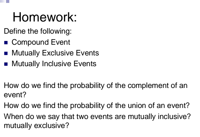 Homework: 
Define the following: 
Compound Event 
Mutually Exclusive Events 
Mutually Inclusive Events 
How do we find the probability of the complement of an 
event? 
How do we find the probability of the union of an event? 
When do we say that two events are mutually inclusive? 
mutually exclusive?