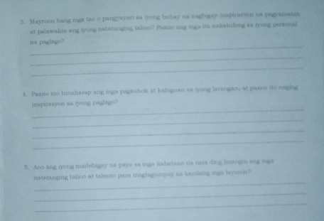 Mayroon bang mga tao o pangyayari sa tyong buhay na nagbigay-inspirasyon na pagyamanin 
at palawakin ang iyong natatanging talins? Paano ang mga ito nakatulong sa iyong personal 
_ 
na paglago? 
_ 
_ 
4. Paano mo hinaharap ang mga pagsubok at kabiguan sa iyong larangan, at paano ito naging 
_ 
inspirsayon sa iyong paglago? 
_ 
_ 
_ 
5. Ano ang iyong maibibigay na payo sa mga kabataan na nais ding knangin ang mga 
_ 
natatanging talino at talento para magtagumpay sa kanilang miga layunin? 
_ 
_