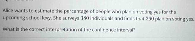 Alice wants to estimate the percentage of people who plan on voting yes for the 
upcoming school levy. She surveys 380 individuals and finds that 260 plan on voting yes. 
What is the correct interpretation of the confidence interval?