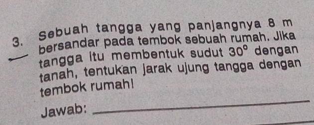 Sebuah tangga yang panjangnya 8 m
bersandar pada tembok sebuah rumah. Jika 
tangga Itu membentuk sudut 30° dengan 
tanah, tentukan jarak ujung tangga dengan 
tembok rumah! 
Jawab: 
_