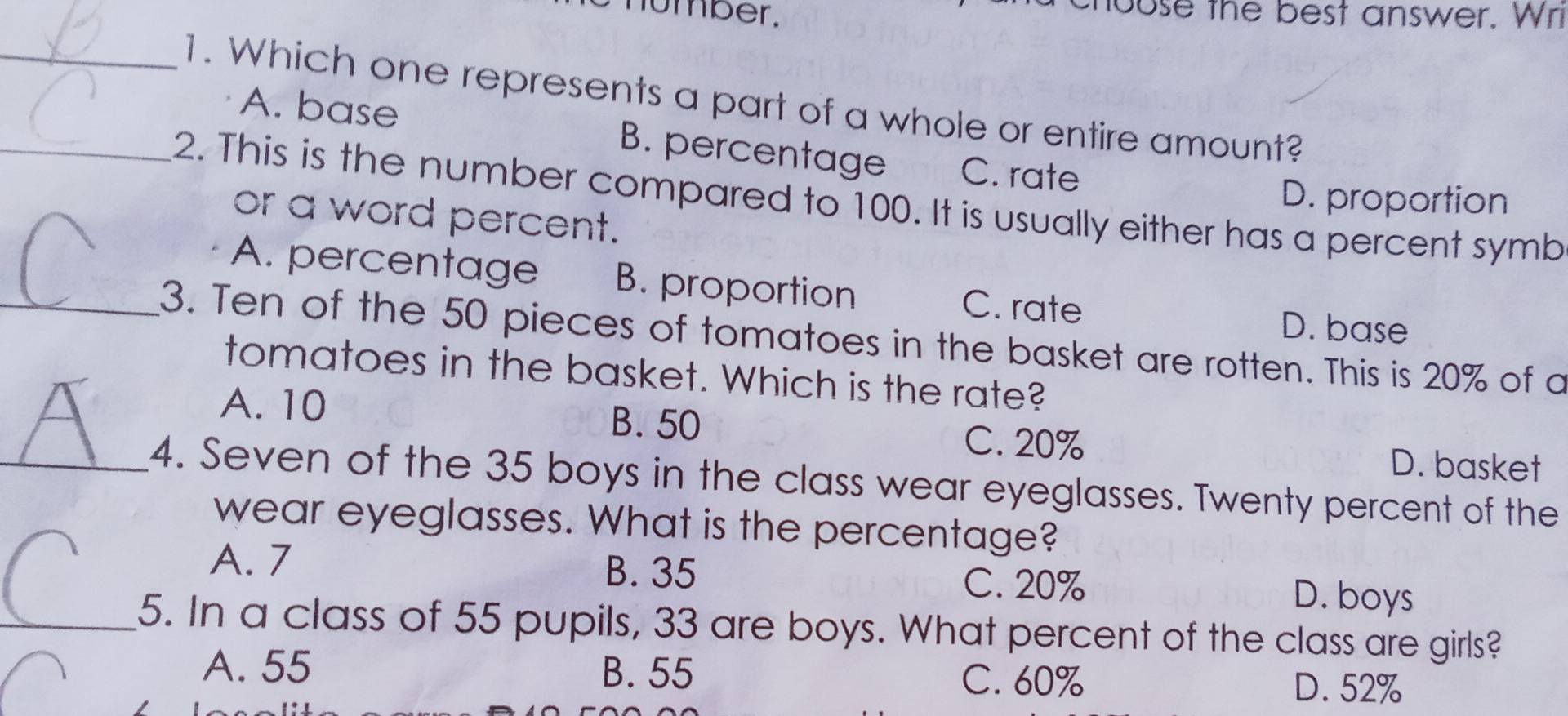 humber.
chouse the best answer. Wri
_1. Which one represents a part of a whole or entire amount?
A. base B. percentage C. rate
D. proportion
_2. This is the number compared to 100. It is usually either has a percent symb
or a word percent.
A. percentage B. proportion C. rate
D. base
_3. Ten of the 50 pieces of tomatoes in the basket are rotten. This is 20% of a
tomatoes in the basket. Which is the rate?
A. 10 B. 50
C. 20% D. basket
_4. Seven of the 35 boys in the class wear eyeglasses. Twenty percent of the
wear eyeglasses. What is the percentage?
A. 7 B. 35 D. boys
C. 20%
_5. In a class of 55 pupils, 33 are boys. What percent of the class are girls?
A. 55 B. 55 C. 60%
D. 52%